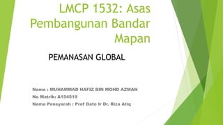 LMCP 1532: Asas
Pembangunan Bandar
Mapan
Nama : MUHAMMAD HAFIZ BIN MOHD AZMAN
No Matrik: A154519
Nama Pensyarah : Prof Dato Ir Dr. Riza Atiq
PEMANASAN GLOBAL
 
