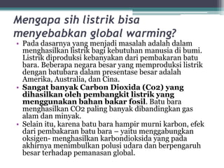 Mengapa sih listrik bisa
menyebabkan global warming?
• Pada dasarnya yang menjadi masalah adalah dalam
menghasilkan listrik bagi kebutuhan manusia di bumi.
Listrik diproduksi kebanyakan dari pembakaran batu
bara. Beberapa negara besar yang memproduksi listrik
dengan batubara dalam presentase besar adalah
Amerika, Australia, dan Cina.
• Sangat banyak Carbon Dioxida (Co2) yang
dihasilkan oleh pembangkit listrik yang
menggunakan bahan bakar fosil. Batu bara
menghasilkan CO2 paling banyak dibandingkan gas
alam dan minyak.
• Selain itu, karena batu bara hampir murni karbon, efek
dari pembakaran batu bara – yaitu menggabungkan
oksigen- menghasilkan karbondioksida yang pada
akhirnya menimbulkan polusi udara dan berpengaruh
besar terhadap pemanasan global.
 