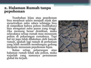 2. Halaman Rumah tanpa
pepohonan
Tumbuhan hijau atau pepohonan
bisa membuat udara menjadi sejuk dan
menetralkan suhu udara sehingga bisa
di simpulkan bahwa pohon (tumbuhan)
bisa mengatasi suhu panas yang tinggi.
Jika memang benar demikian, maka
selayaknya setiap rumah mau menanam
pohon di pekarangan rumahnya. Tapi
hal ini juga tidak dilakukan oleh banyak
rumah, apakah lagi rumah di perkotaan
yang lebih memilih membangun gedung
daripada menanam pepohonan hijau.
Kalau setiap pekarangan atau
halaman rumah tidak ada pohon, maka
wajarlah yang namanya pemanasan
global itu terjadi.
 
