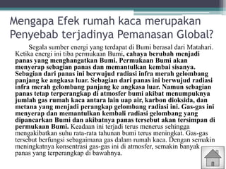 Mengapa Efek rumah kaca merupakan
Penyebab terjadinya Pemanasan Global?
Segala sumber energi yang terdapat di Bumi berasal dari Matahari.
Ketika energi ini tiba permukaan Bumi, cahaya berubah menjadi
panas yang menghangatkan Bumi. Permukaan Bumi akan
menyerap sebagian panas dan memantulkan kembai sisanya.
Sebagian dari panas ini berwujud radiasi infra merah gelombang
panjang ke angkasa luar. Sebagian dari panas ini berwujud radiasi
infra merah gelombang panjang ke angkasa luar. Namun sebagian
panas tetap terperangkap di atmosfer bumi akibat menumpuknya
jumlah gas rumah kaca antara lain uap air, karbon dioksida, dan
metana yang menjadi perangkap gelombang radiasi ini. Gas-gas ini
menyerap dan memantulkan kembali radiasi gelombang yang
dipancarkan Bumi dan akibatnya panas tersebut akan tersimpan di
permukaan Bumi. Keadaan ini terjadi terus menerus sehingga
mengakibatkan suhu rata-rata tahunan bumi terus meningkat. Gas-gas
tersebut berfungsi sebagaimana gas dalam rumah kaca. Dengan semakin
meningkatnya konsentrasi gas-gas ini di atmosfer, semakin banyak
panas yang terperangkap di bawahnya.
 
