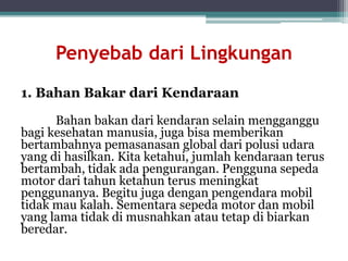 Penyebab dari Lingkungan
1. Bahan Bakar dari Kendaraan
Bahan bakan dari kendaran selain mengganggu
bagi kesehatan manusia, juga bisa memberikan
bertambahnya pemasanasan global dari polusi udara
yang di hasilkan. Kita ketahui, jumlah kendaraan terus
bertambah, tidak ada pengurangan. Pengguna sepeda
motor dari tahun ketahun terus meningkat
penggunanya. Begitu juga dengan pengendara mobil
tidak mau kalah. Sementara sepeda motor dan mobil
yang lama tidak di musnahkan atau tetap di biarkan
beredar.
 