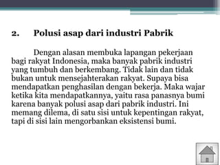 2. Polusi asap dari industri Pabrik
Dengan alasan membuka lapangan pekerjaan
bagi rakyat Indonesia, maka banyak pabrik industri
yang tumbuh dan berkembang. Tidak lain dan tidak
bukan untuk mensejahterakan rakyat. Supaya bisa
mendapatkan penghasilan dengan bekerja. Maka wajar
ketika kita mendapatkannya, yaitu rasa panasnya bumi
karena banyak polusi asap dari pabrik industri. Ini
memang dilema, di satu sisi untuk kepentingan rakyat,
tapi di sisi lain mengorbankan eksistensi bumi.
 