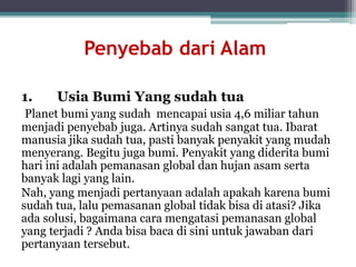Penyebab dari Alam
1. Usia Bumi Yang sudah tua
Planet bumi yang sudah mencapai usia 4,6 miliar tahun
menjadi penyebab juga. Artinya sudah sangat tua. Ibarat
manusia jika sudah tua, pasti banyak penyakit yang mudah
menyerang. Begitu juga bumi. Penyakit yang diderita bumi
hari ini adalah pemanasan global dan hujan asam serta
banyak lagi yang lain.
Nah, yang menjadi pertanyaan adalah apakah karena bumi
sudah tua, lalu pemasanan global tidak bisa di atasi? Jika
ada solusi, bagaimana cara mengatasi pemanasan global
yang terjadi ? Anda bisa baca di sini untuk jawaban dari
pertanyaan tersebut.
 