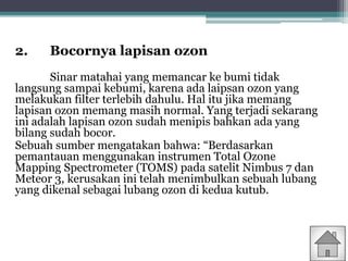 2. Bocornya lapisan ozon
Sinar matahai yang memancar ke bumi tidak
langsung sampai kebumi, karena ada laipsan ozon yang
melakukan filter terlebih dahulu. Hal itu jika memang
lapisan ozon memang masih normal. Yang terjadi sekarang
ini adalah lapisan ozon sudah menipis bahkan ada yang
bilang sudah bocor.
Sebuah sumber mengatakan bahwa: “Berdasarkan
pemantauan menggunakan instrumen Total Ozone
Mapping Spectrometer (TOMS) pada satelit Nimbus 7 dan
Meteor 3, kerusakan ini telah menimbulkan sebuah lubang
yang dikenal sebagai lubang ozon di kedua kutub.
 
