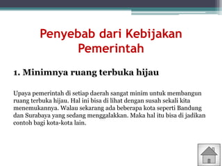 Penyebab dari Kebijakan
Pemerintah
1. Minimnya ruang terbuka hijau
Upaya pemerintah di setiap daerah sangat minim untuk membangun
ruang terbuka hijau. Hal ini bisa di lihat dengan susah sekali kita
menemukannya. Walau sekarang ada beberapa kota seperti Bandung
dan Surabaya yang sedang menggalakkan. Maka hal itu bisa di jadikan
contoh bagi kota-kota lain.
 