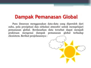 Dampak Pemanasan Global
Para ilmuwan menggunakan data-data yang diperoleh dari
suhu, pola presipitasi dan sirkulasi atmosfer untuk mempelajari
pemanasan global. Berdasarkan data tersebut dapat menjadi
prakiraan mengenai dampak pemanasan global terhadap
ekosistem. Berikut penjelasannya :
 