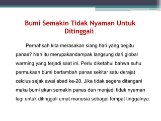 Bumi Semakin Tidak Nyaman Untuk
Ditinggali
Pernahkah kita merasakan siang hari yang begitu
panas? Nah itu merupakandampak langsung dari global
warming yang terjadi saat ini. Perlu diketahui bahwa suhu
permukaan bumi bertambah panas sekitar satu derajat
celcius sejak awal abad ke-20. Jika tidak segera ditangani
maka bumi akan semakin panas dan menjadi tidak nyaman
lagi untuk ditinggali umat manusia sebagai tempat tinggalnya.
 