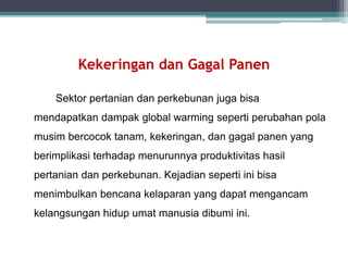 Sektor pertanian dan perkebunan juga bisa
mendapatkan dampak global warming seperti perubahan pola
musim bercocok tanam, kekeringan, dan gagal panen yang
berimplikasi terhadap menurunnya produktivitas hasil
pertanian dan perkebunan. Kejadian seperti ini bisa
menimbulkan bencana kelaparan yang dapat mengancam
kelangsungan hidup umat manusia dibumi ini.
Kekeringan dan Gagal Panen
 