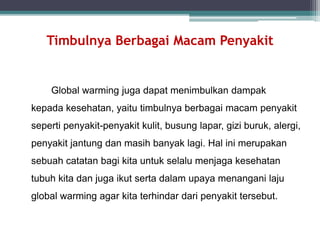 Timbulnya Berbagai Macam Penyakit
Global warming juga dapat menimbulkan dampak
kepada kesehatan, yaitu timbulnya berbagai macam penyakit
seperti penyakit-penyakit kulit, busung lapar, gizi buruk, alergi,
penyakit jantung dan masih banyak lagi. Hal ini merupakan
sebuah catatan bagi kita untuk selalu menjaga kesehatan
tubuh kita dan juga ikut serta dalam upaya menangani laju
global warming agar kita terhindar dari penyakit tersebut.
 