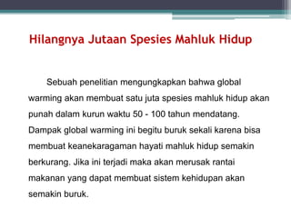Hilangnya Jutaan Spesies Mahluk Hidup
Sebuah penelitian mengungkapkan bahwa global
warming akan membuat satu juta spesies mahluk hidup akan
punah dalam kurun waktu 50 - 100 tahun mendatang.
Dampak global warming ini begitu buruk sekali karena bisa
membuat keanekaragaman hayati mahluk hidup semakin
berkurang. Jika ini terjadi maka akan merusak rantai
makanan yang dapat membuat sistem kehidupan akan
semakin buruk.
 