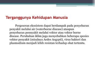 Terganggunya Kehidupan Manusia
Pergeseran ekosistem dapat berdampak pada penyebaran
penyakit melalui air (waterborne disease) ataupun
penyebaran pennyakit melalui vektor atau vektor borne
disease. Perubahan iklim juga menyebabkan beberapa spesies
vektor penyakit (misalnya Aedes Aegypti), virus bakteri dan
plasmodium menjadi lebih resistan terhadap obat tertentu.
 