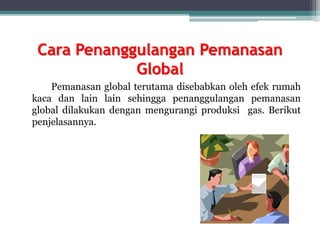 Cara Penanggulangan Pemanasan
Global
Pemanasan global terutama disebabkan oleh efek rumah
kaca dan lain lain sehingga penanggulangan pemanasan
global dilakukan dengan mengurangi produksi gas. Berikut
penjelasannya.
 