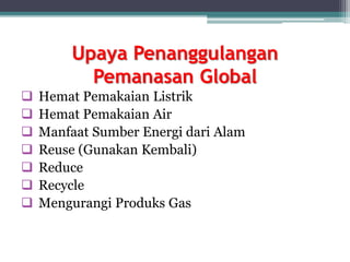 Upaya Penanggulangan
Pemanasan Global
 Hemat Pemakaian Listrik
 Hemat Pemakaian Air
 Manfaat Sumber Energi dari Alam
 Reuse (Gunakan Kembali)
 Reduce
 Recycle
 Mengurangi Produks Gas
 