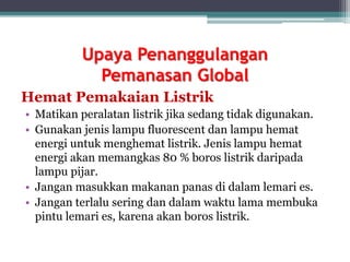Upaya Penanggulangan
Pemanasan Global
Hemat Pemakaian Listrik
• Matikan peralatan listrik jika sedang tidak digunakan.
• Gunakan jenis lampu fluorescent dan lampu hemat
energi untuk menghemat listrik. Jenis lampu hemat
energi akan memangkas 80 % boros listrik daripada
lampu pijar.
• Jangan masukkan makanan panas di dalam lemari es.
• Jangan terlalu sering dan dalam waktu lama membuka
pintu lemari es, karena akan boros listrik.
 