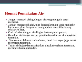 Hemat Pemakaian Air
• Jangan mencuci piring dengan air yang mengalir terus
menerus.
• Jangan menggosok gigi, juga dengan kran air yang mengalir,
karena air akan banyak terbuang dalam 1 menit terbuang
sekitar 10 liter.
• Cuci pakaian dengan air dingin, bukannya air panas.
• Gunakan air bilasan cucian pakaian terakhir untuk menyiram
tanaman.
• Gunakan air bilasan cucian beras, buah dan sayur juga untuk
menyiram tanaman.
• Tadah air hujan dan manfaatkan untuk menyiram tanaman,
membersihkan lantai dsb.
 