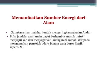 Memanfaatkan Sumber Energi dari
Alam
• Gunakan sinar matahari untuk mengeringkan pakaian Anda.
• Buka jendela, agar angin dapat berhembus masuk untuk
menyejukkan dan menyegarkan ruangan di rumah, daripada
menggunakan penyejuk udara buatan yang boros listrik
seperti AC.
 