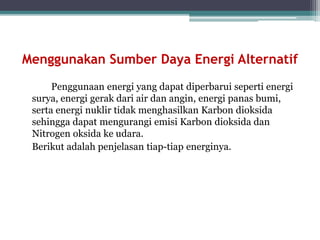 Menggunakan Sumber Daya Energi Alternatif
Penggunaan energi yang dapat diperbarui seperti energi
surya, energi gerak dari air dan angin, energi panas bumi,
serta energi nuklir tidak menghasilkan Karbon dioksida
sehingga dapat mengurangi emisi Karbon dioksida dan
Nitrogen oksida ke udara.
Berikut adalah penjelasan tiap-tiap energinya.
 
