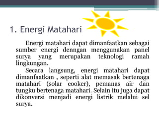 1. Energi Matahari
Energi matahari dapat dimanfaatkan sebagai
sumber energi denngan menggunakan panel
surya yang merupakan teknologi ramah
lingkungan.
Secara langsung, energi matahari dapat
dimanfaatkan , seperti alat memasak bertenaga
matahari (solar cooker), pemanas air dan
tungku bertenaga matahari. Selain itu juga dapat
dikonversi menjadi energi listrik melalui sel
surya.
 