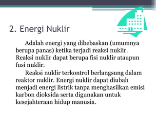 2. Energi Nuklir
Adalah energi yang dibebaskan (umumnya
berupa panas) ketika terjadi reaksi nuklir.
Reaksi nuklir dapat berupa fisi nuklir ataupun
fusi nuklir.
Reaksi nuklir terkontrol berlangsung dalam
reaktor nuklir. Energi nuklir dapat diubah
menjadi energi listrik tanpa menghasilkan emisi
karbon dioksida serta digunakan untuk
kesejahteraan hidup manusia.
 