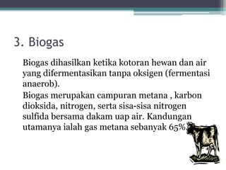 3. Biogas
Biogas dihasilkan ketika kotoran hewan dan air
yang difermentasikan tanpa oksigen (fermentasi
anaerob).
Biogas merupakan campuran metana , karbon
dioksida, nitrogen, serta sisa-sisa nitrogen
sulfida bersama dakam uap air. Kandungan
utamanya ialah gas metana sebanyak 65%.
 