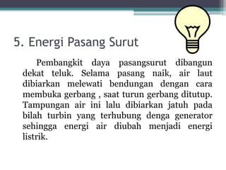 5. Energi Pasang Surut
Pembangkit daya pasangsurut dibangun
dekat teluk. Selama pasang naik, air laut
dibiarkan melewati bendungan dengan cara
membuka gerbang , saat turun gerbang ditutup.
Tampungan air ini lalu dibiarkan jatuh pada
bilah turbin yang terhubung denga generator
sehingga energi air diubah menjadi energi
listrik.
 