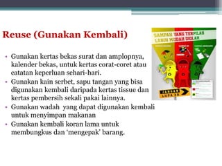 Reuse (Gunakan Kembali)
• Gunakan kertas bekas surat dan amplopnya,
kalender bekas, untuk kertas corat-coret atau
catatan keperluan sehari-hari.
• Gunakan kain serbet, sapu tangan yang bisa
digunakan kembali daripada kertas tissue dan
kertas pembersih sekali pakai lainnya.
• Gunakan wadah yang dapat digunakan kembali
untuk menyimpan makanan
• Gunakan kembali koran lama untuk
membungkus dan ‘mengepak’ barang.
 