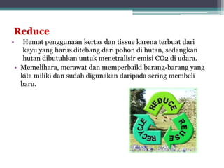 Reduce
• Hemat penggunaan kertas dan tissue karena terbuat dari
kayu yang harus ditebang dari pohon di hutan, sedangkan
hutan dibutuhkan untuk menetralisir emisi CO2 di udara.
• Memelihara, merawat dan memperbaiki barang-barang yang
kita miliki dan sudah digunakan daripada sering membeli
baru.
 