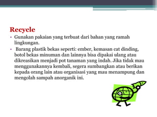 Recycle
• Gunakan pakaian yang terbuat dari bahan yang ramah
lingkungan.
• Barang plastik bekas seperti: ember, kemasan cat dinding,
botol bekas minuman dan lainnya bisa dipakai ulang atau
dikreasikan menjadi pot tanaman yang indah. Jika tidak mau
menggunakannya kembali, segera sumbangkan atau berikan
kepada orang lain atau organisasi yang mau menampung dan
mengolah sampah anorganik ini.
 