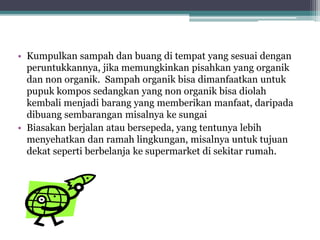 • Kumpulkan sampah dan buang di tempat yang sesuai dengan
peruntukkannya, jika memungkinkan pisahkan yang organik
dan non organik. Sampah organik bisa dimanfaatkan untuk
pupuk kompos sedangkan yang non organik bisa diolah
kembali menjadi barang yang memberikan manfaat, daripada
dibuang sembarangan misalnya ke sungai
• Biasakan berjalan atau bersepeda, yang tentunya lebih
menyehatkan dan ramah lingkungan, misalnya untuk tujuan
dekat seperti berbelanja ke supermarket di sekitar rumah.
 