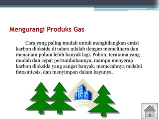 Mengurangi Produks Gas
Cara yang paling mudah untuk menghilangkan emisi
karbon dioksida di udara adalah dengan memelihara dan
menanam pohon lebih banyak lagi. Pohon, terutama yang
mudah dan cepat pertumbuhannya, mampu menyerap
karbon dioksida yang sangat banyak, memecahnya melalui
fotosintesis, dan menyimpan dalam kayunya.
 