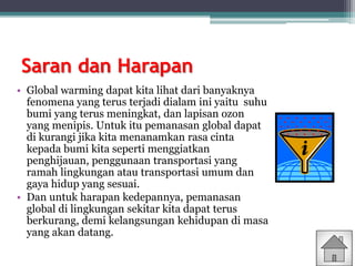 Saran dan Harapan
• Global warming dapat kita lihat dari banyaknya
fenomena yang terus terjadi dialam ini yaitu suhu
bumi yang terus meningkat, dan lapisan ozon
yang menipis. Untuk itu pemanasan global dapat
di kurangi jika kita menanamkan rasa cinta
kepada bumi kita seperti menggiatkan
penghijauan, penggunaan transportasi yang
ramah lingkungan atau transportasi umum dan
gaya hidup yang sesuai.
• Dan untuk harapan kedepannya, pemanasan
global di lingkungan sekitar kita dapat terus
berkurang, demi kelangsungan kehidupan di masa
yang akan datang.
 