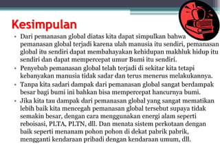 Kesimpulan
• Dari pemanasan global diatas kita dapat simpulkan bahwa
pemanasan global terjadi karena ulah manusia itu sendiri, pemanasan
global itu sendiri dapat membahayakan kehidupan makhluk hidup itu
sendiri dan dapat mempercepat umur Bumi itu sendiri.
• Penyebab pemanasan global telah terjadi di sekitar kita tetapi
kebanyakan manusia tidak sadar dan terus menerus melakukannya.
• Tanpa kita sadari dampak dari pemanasan global sangat berdampak
besar bagi bumi ini bahkan bisa mempercepat hancurnya bumi.
• Jika kita tau dampak dari pemanasan global yang sangat mematikan
lebih baik kita mencegah pemanasan global tersebut supaya tidak
semakin besar, dengan cara menggunakan energi alam seperti
reboisasi, PLTA, PLTN, dll. Dan menata sistem perkotaan dengan
baik seperti menanam pohon pohon di dekat pabrik pabrik,
mengganti kendaraan pribadi dengan kendaraan umum, dll.
 