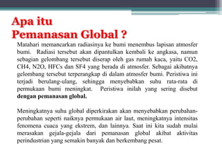 Apa itu
Pemanasan Global ?
Matahari memancarkan radiasinya ke bumi menembus lapisan atmosfer
bumi. Radiasi tersebut akan dipantulkan kembali ke angkasa, namun
sebagian gelombang tersebut diserap oleh gas rumah kaca, yaitu CO2,
CH4, N2O, HFCs dan SF4 yang berada di atmosfer. Sebagai akibatnya
gelombang tersebut terperangkap di dalam atmosfer bumi. Peristiwa ini
terjadi berulang-ulang, sehingga menyebabkan suhu rata-rata di
permukaan bumi meningkat. Peristiwa inilah yang sering disebut
dengan pemanasan global.
Meningkatnya suhu global diperkirakan akan menyebabkan perubahan-
perubahan seperti naiknya permukaan air laut, meningkatnya intensitas
fenomena cuaca yang ekstrem, dan lainnya. Saat ini kita sudah mulai
merasakan gejala-gejala dari pemanasan global akibat aktivitas
perindustrian yang semakin banyak dan berkembang pesat.
 