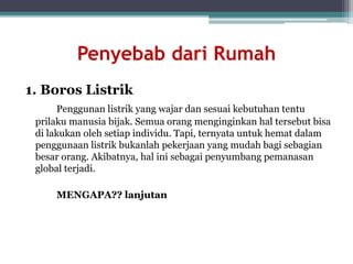 Penyebab dari Rumah
1. Boros Listrik
Penggunan listrik yang wajar dan sesuai kebutuhan tentu
prilaku manusia bijak. Semua orang menginginkan hal tersebut bisa
di lakukan oleh setiap individu. Tapi, ternyata untuk hemat dalam
penggunaan listrik bukanlah pekerjaan yang mudah bagi sebagian
besar orang. Akibatnya, hal ini sebagai penyumbang pemanasan
global terjadi.
MENGAPA?? lanjutan
 