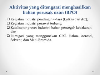 Aktivitas yang ditengarai menghasilkan
bahan perusak ozon (BPO)
 Kegiatan industri pendingin udara (kulkas dan AC);
 Kegiatan industri pesawat terbang;
 Katalisator proses industri; bahan pencegah kebakaran
dan
 Fumigasi yang menggunakan CFC, Halon, Aerosol,
Solvent, dan Metil Bromida.
 