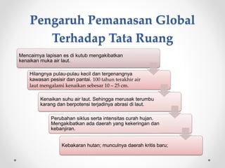 Pengaruh Pemanasan Global
Terhadap Tata Ruang
Mencairnya lapisan es di kutub mengakibatkan
kenaikan muka air laut.
Hilangnya pulau-pulau kecil dan tergenangnya
kawasan pesisir dan pantai. 100 tahun terakhir air
laut mengalami kenaikan sebesar 10 – 25 cm.
Kenaikan suhu air laut. Sehingga merusak terumbu
karang dan berpotensi terjadinya abrasi di laut.
Perubahan siklus serta intensitas curah hujan.
Mengakibatkan ada daerah yang kekeringan dan
kebanjiran.
Kebakaran hutan; munculnya daerah kritis baru;
 