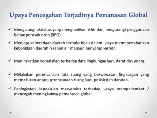  Mengurangi aktivitas yang menghasilkan GRK dan mengurangi penggunaan
bahan perusak ozon (BPO).
 Menjaga keberadaan daerah terbuka hijau dalam upaya memepertahankan
keberadaan daerah resapan air maupun penyerap karbon.
 Meningkatkan kepedulian terhadap data lingkungan laut, darat dan udara.
 Melakukan perencanaan tata ruang yang berwawasan lingkungan yang
memadukan antara perencanaan ruang laut, pesisir dan daratan.
 Peningkatan kepedulian masyarakat terhadap upaya memperlambat /
mencegah meningkatnya pemanasan global.
Upaya Pencegahan Terjadinya Pemanasan Global
 