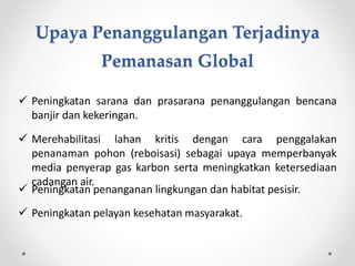  Peningkatan sarana dan prasarana penanggulangan bencana
banjir dan kekeringan.
 Merehabilitasi lahan kritis dengan cara penggalakan
penanaman pohon (reboisasi) sebagai upaya memperbanyak
media penyerap gas karbon serta meningkatkan ketersediaan
cadangan air.
 Peningkatan penanganan lingkungan dan habitat pesisir.
 Peningkatan pelayan kesehatan masyarakat.
Upaya Penanggulangan Terjadinya
Pemanasan Global
 