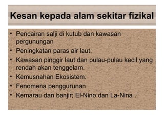 Kesan kepada alam sekitar fizikal
• Pencairan salji di kutub dan kawasan
pergunungan
• Peningkatan paras air laut.
• Kawasan pinggir laut dan pulau-pulau kecil yang
rendah akan tenggelam.
• Kemusnahan Ekosistem.
• Fenomena penggurunan
• Kemarau dan banjir; El-Nino dan La-Nina .
 