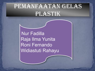 Pemanfaatan gelas
plastik
Nur Fadilla
Raja Ilma Yunita
Roni Fernando
Widiastuti Rahayu
 