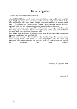 2
Kata Pengantar
Assalamu’alaikum warahmatullahi wabarakatu.
Alhamdulillahirabbilalamin, banyak nikmat yang Allah berikan, tetapi sedikit sekali yang kita
ingat. Segala puji hanya untuk Allah Tuhan sekalian alam atas segala berkat, rahmat, taufik,
serta hidayah-Nya yang tiada terkira, sehingga kami dapat menyelesaikan makalah dengan
judul “Pemanfaatan dan Efisiensi Barang Tambang”. Kami menyusun makalah ini untuk
memenuhi salah satu nilai mata pelajaran Geografi dalam Bab Barang Tambang.
Dalam penyusunannya, kami memperoleh banyak bantuan dari berbagai pihak, karena itu
kami mengucapkan terima kasih kepada seluruh pihak yang terlibat yang telah memberikan
dukungan, kasih, dan kepercayaan yang begitu besar.
Dari sanalah semua kesuksesan ini berawal, semoga semua ini bisa memberikan manfaat dan
menuntun pada langkah yang lebih baik lagi.
Meskipun kami berharap isi dari makalah ini bebas dari kekurangan dan kesalahan, namun
selalu adayang kurang. Oleh karena itu, kami mengharapkan kritik dan saran yang
membangun agar makalah ini dapat lebih baik lagi. Akhir kata kami berharap agar makalah
ini bermanfaat bagi semua pembaca.
Bandung, 08 September 2014
Kelompok 5
 