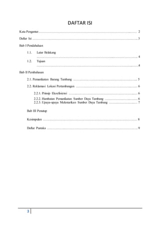 3
DAFTAR ISI
Kata Pengantar…………………………………………………………………………..…… 2
Daftar Isi ………………………………………………….…………….………………..….. 3
Bab I Pendahuluan
1.1. Latar Belakang
……………………………………………………………...………………….. 4
1.2. Tujuan
……………………………………………………………………………..……4
Bab II Pembahasan
2.1. Pemanfaatan Barang Tambang …………………………………………………... 5
2.2. Reklamasi Lokasi Pertambangan ……………………..……………………..…… 6
2.2.1. Prinsip Ekoefisiensi ……..……………………………………………...… 6
2.2.2. Hambatan Pemanfaatan Sumber Daya Tambang …………………...….… 6
2.2.3. Upaya-upaya Melestarikan Sumber Daya Tambang ……………….…..… 7
Bab III Penutup
Kesimpulan …………………………………………………………………………… 8
Daftar Pustaka ……………..……………………………………………………….…. 9
 