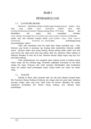 4
BAB I
PENDAHULUAN
1.1. LATAR BELAKANG
Indonesia dipandang sebagai sebuah negara dengan potensi sumber daya
alam yang sangat kaya. Kekayaan sumber daya alam
tersebut berdasarkan konstitusi Undang-undang Dasar 1945 harus dikuasai dan
dikendalikan oleh negara demi terpenuhinya kebutuhan
serta mampu meningkatkan kesejahteraan masyarakat Indonesia.Kekayaan
sumber daya alam Indonesia beragam bentuk yaitu sumber daya alam seperti
kehutanan, kelautan, air, tanah,udara, pertambangan energi
dan pertambangan mineral.
Tuhan telah menciptakan bumi dan segala isinya dengan sedemikian rupa. Letak
Indonesia yang berada di pertemuan tiga lempeng dunia menyebabkan Indonesia memiliki
potensi kekayaan sumber daya barang tambang. Barang tambang adalah sumber daya alam
yang berasal dari dalam perut bumi yang sifatnya tidak bisa diperbarui. Bahan tambang di
Indonesia ditemukan di darat dan di laut. Indonesia terkenal sebagai negara yang kaya raya
akan bahan tambang.
Untuk mendapatkannya serta mengelola bahan tambang tersebut di perlukan banyak
modal, tenaga ahli dan teknologi tinggi. Pemerintah meghimpun kesemuanya ini dari dalam
maupun luar negeri. Kekayaan alam sudah sepatutnya dikembangkan untuk kemakmuran
rakyat dan menjadi modal pembangunan negara sebagai bentuk rasa syukur atas nikmat
Tuhan.
1.2. TUJUAN
Makalah ini dibuat untuk memenuhi salah satu nilai mata pelajaran Geografi dalam
Bab Persebaran Barang Tambang di Indonesia dan sebagai salah satu syarat untuk melakukan
presentasi dengan materi yang sama. Selain kedua hal tersebut, diharapkan kita mampu
menjelaskan pemanfaatan dari efisiensi barang tambang, serta reklamasi lokasi
pertambangan.
 