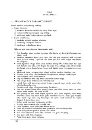 5
BAB II
PEMBAHASAN
2.1. PEMANFAATAN BARANG TAMBANG
Berikut manfaat adanya barang tambang:
a. Secara Ekonomis
1) Memenuhi kebutuhan industri dan energi dalam negeri.
2) Menjadi sumber devisa negara yang penting.
3) Mendorong aneka kegiatan ekonomi penduduk.
b. Secara sosial budaya
1) Membuka berbagai lapangan pekerjaan.
2) Mendorong kesempatan berusaha.
3) Mendorong perkembangan iptek.
Beberapa jenis barang tambang dimanfaatkan untuk :
 Besi digunakan untuk membuat jembatan, jalan kereta api, konstruksi bangunan, dan
industri mobil.
 Aluminium merupakan logam yang ringan dan kuat yang digunakan untuk membuat
badan pesawat terbang, kapal laut, alat dapur, perkakas rumah tangga, uang logam,
dan sebagainya.
 Timah digunakan sebagai bahan untuk membuat kaleng, tube, bahan pelapis besi agar
tidak berkarat dan untuk patri. Logam ini sangat lunak sehingga dapat dibuat sangat
tipis hampir serupa dengan kertas. Kertas timah dipakai untuk pembungkus rokok dan
permen.
 Nikel untuk bahan campuran dalam industri besi baja agar kuat dan tahan karat.
 Tembaga untuk bahan kabel dan industri barang-barang perunggu dan kuningan.
 Emas dan perak untuk bahan perhiasan.
 Seng dan Plumbum untuk atap rumah dan industri rumah tangga.
 Intan sebagai bahan perhiasan dan pemotong kaca.
 Minyak bumi untuk penerangan rumah, tenaga penggerak mesin pabrik, untuk bahan
bakar kendaraan bermotor.
 Gas alam untuk bahan bakar rumah tangga dan industri.
 Batu bara sebagai bahan bakar pemberi tenaga dan bahan mentah untuk cat, obat-
obatan, wangi wangian, dan bahan peledak.
 Batu gamping dan batu kapur banyak digunakan untuk bahan bangunan, bahan utama
pembuatan semen dan bahan ikutan pada peleburan bijih besi. Kapur juga berguna
untuk pupuk bagi tanah yang kekurangan zat kapur. Tanah semacam ini banyak
dijumpai di daerah bekas rawa.
 Yodium untuk campuran obat penyakit gondok.
 Belerang untuk campuran obat penyakit kulit.
 Fosfat digunakan untuk bahan bakar industri pupuk.
 Tanah liat merupakan bahan dasar untuk pembuatan batu bata dan gerabah.
 Kaolin sebagai bahan pembuat porselin dan keramik.
 Pasir kuarsa merupakan bahan untuk membuat kaca, gelas, dan piring.
 Batu granit untuk bahan bangunan.
 Platina (emas putih) untuk perhiasan.
 