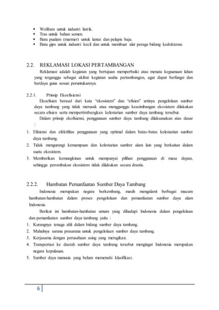 6
 Wolfram untuk industri listrik.
 Tras untuk bahan semen.
 Batu pualam (marmer) untuk lantai dan pelapis baja.
 Batu gips untuk industri kecil dan untuk membuat alat peraga bidang kedokteran.
2.2. REKLAMASI LOKASI PERTAMBANGAN
Reklamasi adalah kegiatan yang bertujuan memperbaiki atau menata keguanaan lahan
yang terganggu sebagai akibat kegiatan usaha pertambangan, agar dapat berfungsi dan
berdaya guna sesuai peruntukannya.
2.2.1. Prinsip Ekoefisiensi
Ekoefisien berasal dari kata “ekosistem” dan “efisien” artinya pengelolaan sumber
daya tambang yang tidak merusak atau mengganggu keseimbangan ekosistem dilakukan
secara efisien serta mempertimbangkan kelestarian sumber daya tambang tersebut.
Dalam prinsip ekofisiensi, penggunaan sumber daya tambang dilaksanakan atas dasar
:
1. Efisiensi dan efektifitas penggunaan yang optimal dalam batas-batas kelestarian sumber
daya tambang.
2. Tidak mengurangi kemampuan dan kelestarian sumber alam lain yang berkaitan dalam
suatu ekosistem.
3. Memberikan kemungkinan untuk mempunyai pilihan penggunaan di masa depan,
sehingga perombakan ekosistem tidak dilakukan secara drastis.
2.2.2. Hambatan Pemanfaatan Sumber Daya Tambang
Indonesia merupakan negara berkembang, masih mengalami berbagai macam
hambatan-hambatan dalam proses pengelolaan dan pemanfaatan sumber daya alam
Indonesia.
Berikut ini hambatan-hambatan umum yang dihadapi Indonesia dalam pengelolaan
dan pemanfaatan sumber daya tambang yaitu :
1. Kurangnya tenaga ahli dalam bidang sumber daya tambang.
2. Mahalnya sarana prasarana untuk pengelolaan sumber daya tambang.
3. Kerjasama dengan perusahaan asing yang merugikan.
4. Transportasi ke daerah sumber daya tambang tersebut mengingat Indonesia merupakan
negara kepulauan.
5. Sumber daya manusia yang belum memenuhi klasifikasi.
 
