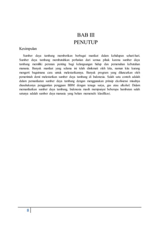 8
BAB III
PENUTUP
Kesimpulan
Sumber daya tambang memberikan berbagai manfaat dalam kehidupan sehari-hari.
Sumber daya tambang membutuhkan perhatian dari semua pihak karena sumber daya
tambang memiliki peranan penting bagi kelangsungan hidup dan pemenuhan kebutuhan
manusia. Banyak manfaat yang selama ini telah dinikmati oleh kita, namun kita kurang
mengerti bagaimana cara untuk melestarikannya. Banyak program yang diluncurkan oleh
pemerintah demi melestarikan sumber daya tambang di Indonesia. Salah satu contoh adalah
dalam pemanfaatan sumber daya tambang dengan menggunakan prinsip ekofisiensi misalnya
diusahakanya penggantian pengguan BBM dengan tenaga surya, gas atau alkohol. Dalam
memanfaatkan sumber daya tambang, Indonesia masih mempunyai beberapa hambatan salah
satunya adalah sumber daya manusia yang belum memenuhi klasifikasi.
 