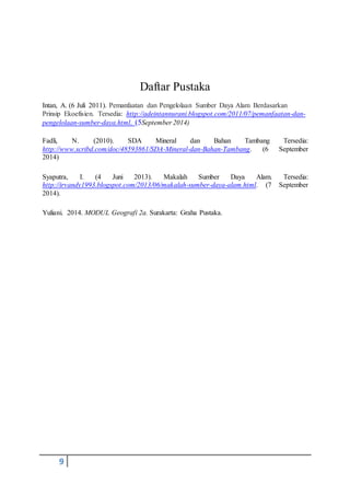 9
Daftar Pustaka
Intan, A. (6 Juli 2011). Pemanfaatan dan Pengelolaan Sumber Daya Alam Berdasarkan
Prinsip Ekoefisien. Tersedia: http://adeintannurani.blogspot.com/2011/07/pemanfaatan-dan-
pengelolaan-sumber-daya.html. (5September 2014)
Fadli, N. (2010). SDA Mineral dan Bahan Tambang Tersedia:
http://www.scribd.com/doc/48593861/SDA-Mineral-dan-Bahan-Tambang. (6 September
2014)
Syaputra, I. (4 Juni 2013). Makalah Sumber Daya Alam. Tersedia:
http://irvandy1993.blogspot.com/2013/06/makalah-sumber-daya-alam.html. (7 September
2014).
Yuliani. 2014. MODUL Geografi 2a. Surakarta: Graha Pustaka.
 