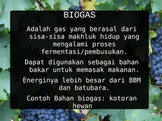 BIOGAS
Adalah gas yang berasal dari
 sisa-sisa makhluk hidup yang
       mengalami proses
    fermentasi/pembusukan.
Dapat digunakan sebagai bahan
 bakar untuk memasak makanan.
Energinya lebih besar dari BBM
         dan batubara.
Contoh Bahan biogas: kotoran
            hewan
 
