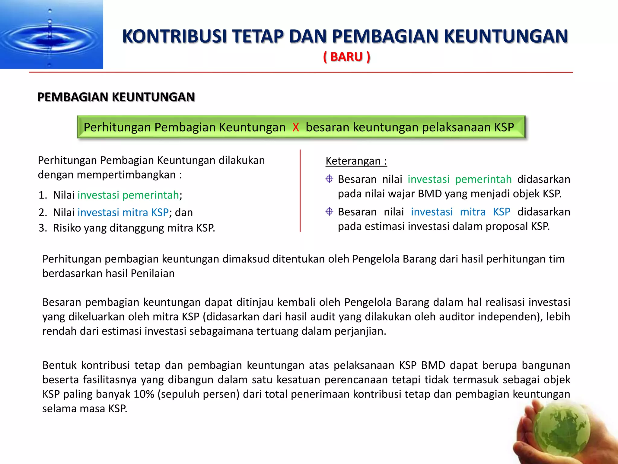 KONTRIBUSI TETAP DAN PEMBAGIAN KEUNTUNGAN
( BARU )
Perhitungan Pembagian Keuntungan dilakukan
dengan mempertimbangkan :
PEMBAGIAN KEUNTUNGAN
Besaran nilai investasi pemerintah didasarkan
pada nilai wajar BMD yang menjadi objek KSP.
Keterangan :
Besaran nilai investasi mitra KSP didasarkan
pada estimasi investasi dalam proposal KSP.
1. Nilai investasi pemerintah;
2. Nilai investasi mitra KSP; dan
3. Risiko yang ditanggung mitra KSP.
Perhitungan pembagian keuntungan dimaksud ditentukan oleh Pengelola Barang dari hasil perhitungan tim
berdasarkan hasil Penilaian
Besaran pembagian keuntungan dapat ditinjau kembali oleh Pengelola Barang dalam hal realisasi investasi
yang dikeluarkan oleh mitra KSP (didasarkan dari hasil audit yang dilakukan oleh auditor independen), lebih
rendah dari estimasi investasi sebagaimana tertuang dalam perjanjian.
Perhitungan Pembagian Keuntungan X besaran keuntungan pelaksanaan KSP
Bentuk kontribusi tetap dan pembagian keuntungan atas pelaksanaan KSP BMD dapat berupa bangunan
beserta fasilitasnya yang dibangun dalam satu kesatuan perencanaan tetapi tidak termasuk sebagai objek
KSP paling banyak 10% (sepuluh persen) dari total penerimaan kontribusi tetap dan pembagian keuntungan
selama masa KSP.
 