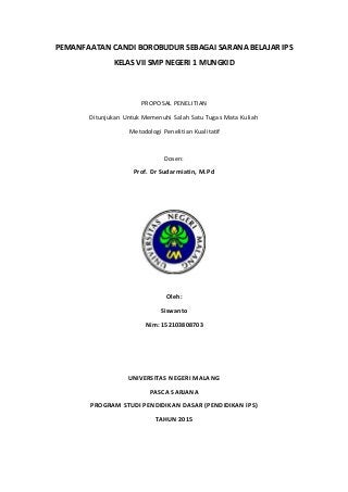 PEMANFAATAN CANDI BOROBUDUR SEBAGAI SARANA BELAJAR IPS
KELAS VII SMP NEGERI 1 MUNGKID
PROPOSAL PENELITIAN
Ditunjukan Untuk Memenuhi Salah Satu Tugas Mata Kuliah
Metodologi Penelitian Kualitatif
Dosen:
Prof. Dr Sudarmiatin, M.Pd
Oleh:
Siswanto
Nim: 152103808703
UNIVERSITAS NEGERI MALANG
PASCA SARJANA
PROGRAM STUDI PENDIDIKAN DASAR (PENDIDIKAN IPS)
TAHUN 2015
 